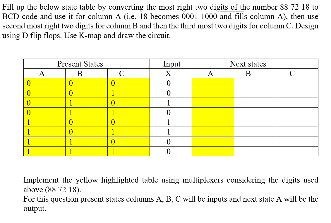 Fill up the below state table by converting the most right two digits of the number 88 72 18 to
BCD code and use it for column A (i.e. 18 becomes 0001 1000 and fills column A), then use
second most right two digits for column B and then the third most two digits for column C. Design
using D flip flops. Use K-map and draw the circuit.
Present States
Input
Next states
A
B
C
X
A
B
C
0
0
0
0
0
0
1
0
0
1
0
1
0
1
1
0
1
0
0
1
1
0
1
1
1
1
0
0
1
1
1
0
Implement the yellow highlighted table using multiplexers considering the digits used
above (88 72 18).
For this question present states columns A, B, C will be inputs and next state A will be the
output.