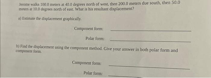 Jerome walks 100.0 meters at 40.0 degrees north of west, then 200.0 meters due south, then 50.0
meters at 10.0 degrees north of east. What is his resultant displacement?
a) Estimate the displacement graphically.
Component form:
Polar form:
b) Find the displacement using the component method. Give your answer in both polar form and
component form.
Component form:
Polar form: