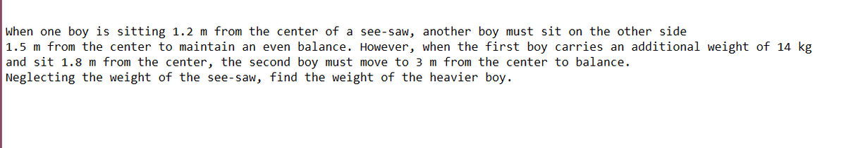 when one boy is sitting 1.2 m from the center of a see-saw, another boy must sit on the other side
1.5 m from the center to maintain an even balance. However, when the first boy carries an additional weight of 14 kg
and sit 1.8 m from the center, the second boy must move to 3 m from the center to balance.
Neglecting the weight of the see-saw, find the weight of the heavier boy.
