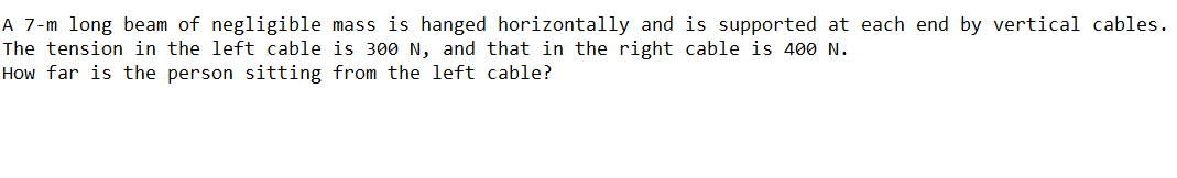 A 7-m long beam of negligible mass is hanged horizontally and is supported at each end by vertical cables.
The tension in the left cable is 300 N, and that in the right cable is 400 N.
How far is the person sitting from the left cable?
