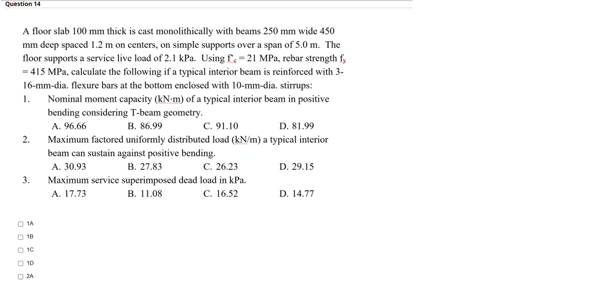 Question 14
A floor slab 100 mm thick is cast monolithically with beams 250 mm wide 450
mm deep spaced 1.2 m on centers, on simple supports over a span of 5.0 m. The
floor supports a service live load of 2.1 kPa. Using fe = 21 MPa, rebar strength fy
= 415 MPa, calculate the following if a typical interior beam is reinforced with 3-
16-mm-dia. flexure bars at the bottom enclosed with 10-mm-dia. stirrups:
%3D
1.
Nominal moment capacity (kN-m) of a typical interior beam in positive
bending considering T-beam geometry.
А. 96.66
В. 86.99
C. 91.10
D. 81.99
2.
Maximum factored uniformly distributed load (kN/m) a typical interior
beam can sustain against positive bending.
A. 30.93
В. 27.83
С. 26.23
D. 29.15
3.
Maximum service superimposed dead load in kPa.
В. 11.08
А. 17.73
C. 16.52
D. 14.77
1A
O 1B
O 10
O 1D
O 2A
O O O O O
