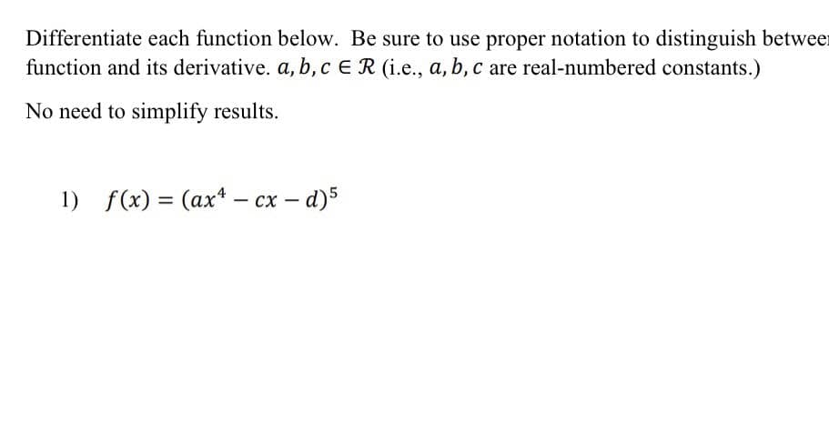 Differentiate each function below. Be sure to use proper notation to distinguish between
function and its derivative. a, b, c E R (i.e., a, b, c are real-numbered constants.)
No need to simplify results.
1) f(x) = (ax - cx - d)5