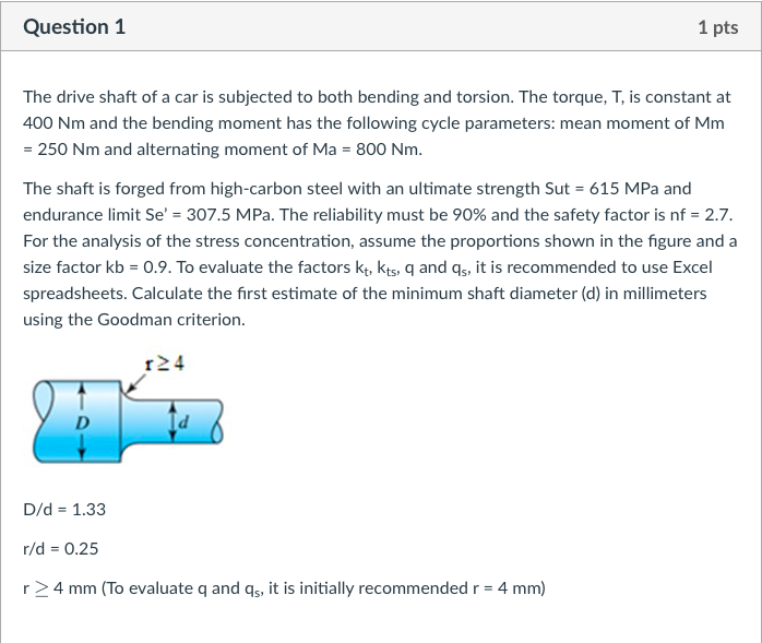 Question 1
1 pts
The drive shaft of a car is subjected to both bending and torsion. The torque, T, is constant at
400 Nm and the bending moment has the following cycle parameters: mean moment of Mm
= 250 Nm and alternating moment of Ma = 800 Nm.
The shaft is forged from high-carbon steel with an ultimate strength Sut = 615 MPa and
endurance limit Se' = 307.5 MPa. The reliability must be 90% and the safety factor is nf = 2.7.
For the analysis of the stress concentration, assume the proportions shown in the figure and a
size factor kb = 0.9. To evaluate the factors kt, kts, q and qs, it is recommended to use Excel
spreadsheets. Calculate the first estimate of the minimum shaft diameter (d) in millimeters
using the Goodman criterion.
1≥4
D
Id
D/d = 1.33
r/d = 0.25
r≥ 4 mm (To evaluate q and qs, it is initially recommended r = 4 mm)