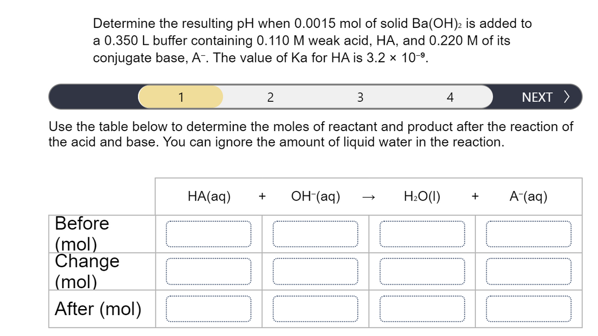 Determine the resulting pH when 0.0015 mol of solid Ba(OH)2 is added to
a 0.350 L buffer containing 0.110 M weak acid, HA, and 0.220 M of its
conjugate base, A-. The value of Ka for HA is 3.2 x 10-9.
1
2
3
NEXT >
Use the table below to determine the moles of reactant and product after the reaction of
the acid and base. You can ignore the amount of liquid water in the reaction.
НА(aд)
он (ад)
H2O(1)
А (аq)
+
+
Before
(mol)
Change
(mol)
After (mol)
