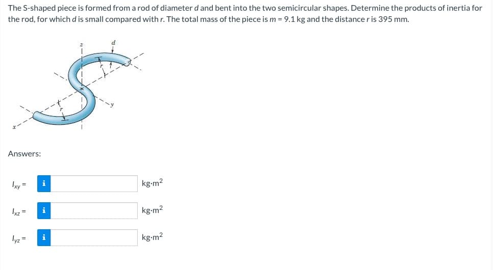 The S-shaped piece is formed from a rod of diameter d and bent into the two semicircular shapes. Determine the products of inertia for
the rod, for which d is small compared with r. The total mass of the piece is m = 9.1 kg and the distance r is 395 mm.
Answers:
Ixy =
Ixz =
lyz =
i
i
i
d
kg-m²
kg-m²
kg-m²