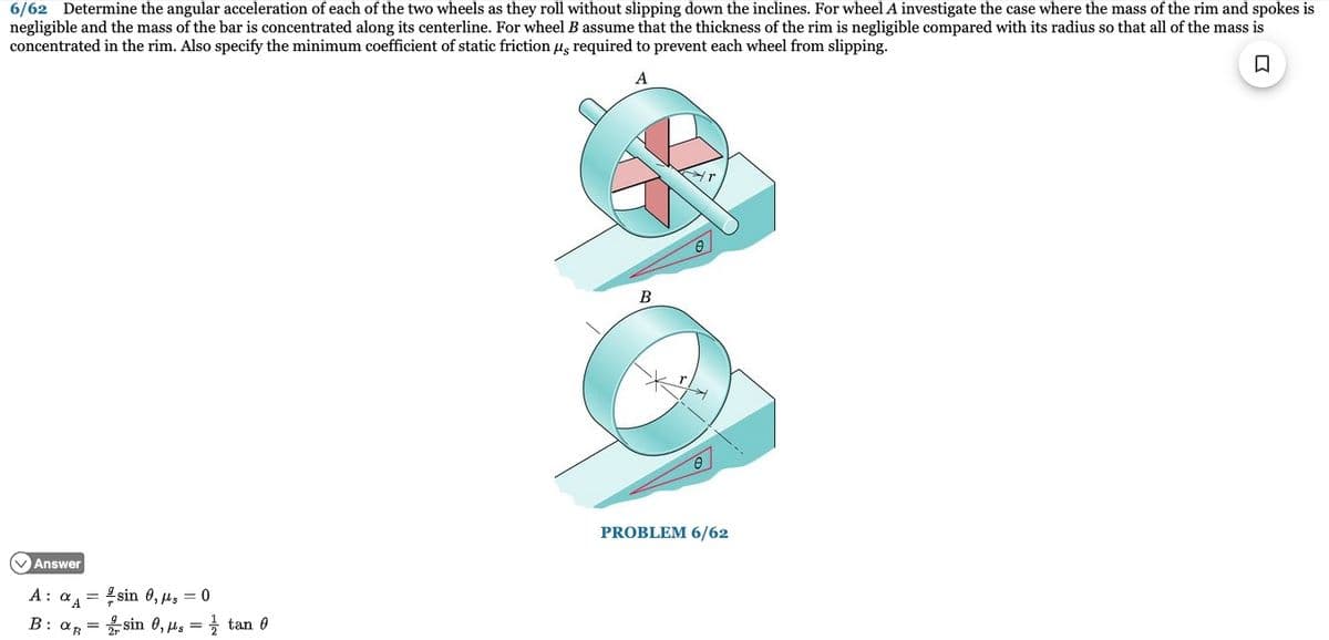 6/62 Determine the angular acceleration of each of the two wheels as they roll without slipping down the inclines. For wheel A investigate the case where the mass of the rim and spokes is
negligible and the mass of the bar is concentrated along its centerline. For wheel B assume that the thickness of the rim is negligible compared with its radius so that all of the mass is
concentrated in the rim. Also specify the minimum coefficient of static friction μg required to prevent each wheel from slipping.
□
A
Answer
A: αA=
B: OR
sin 0,0
2 sin 0, μs =
tan 0
B
PROBLEM 6/62