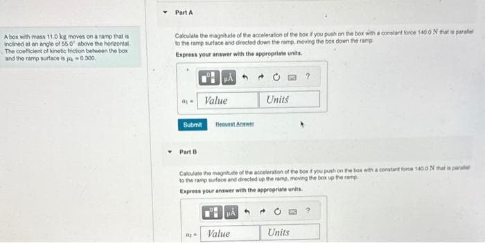 A box with mass 11.0 kg moves on a ramp that is
inclined at an angle of 55.0" above the horizontal.
The coefficient of kinetic friction between the box
and the ramp surface is 0.300.
Part A
Calculate the magnitude of the acceleration of the box if you push on the box with a constant force 140.0 N that is paralel
to the ramp surface and directed down the ramp, moving the box down the ramp
Express your answer with the appropriate units.
PÅ
Submit
Part B
Value
0₂
Request Answer
Calculate the magnitude of the acceleration of the box if you push on the box with a constant force 1400 N that is parallel
to the ramp surface and directed up the ramp, moving the box up the ramp
Express your answer with the appropriate units.
HA
Units
Value
?
Units