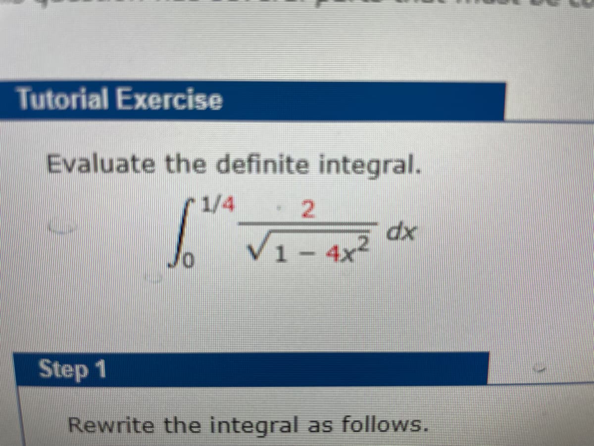 Tutorial Exercise
Evaluate the definite integral.
1/4 .2
=
10
1 - 4x²
dx
Step 1
Rewrite the integral as follows.