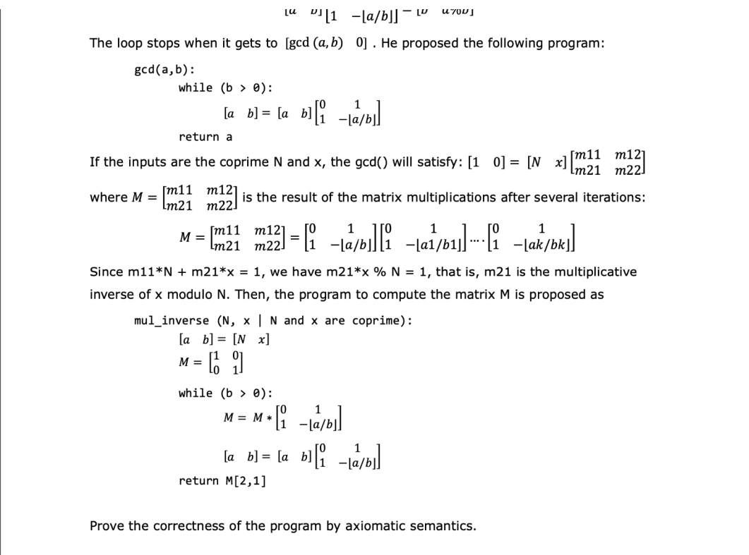 Lu
1-la/b]]-L
4700
The loop stops when it gets to [gcd (a, b) 0]. He proposed the following program:
gcd(a,b):
while (b):
[a b]=[a b][/b]
return a
[m11 m121
If the inputs are the coprime N and x, the gcd() will satisfy: [10] = [N x]
[m21 m22]
212] is the result of the matrix multiplications after several iterations:
[m11 m121
where M =
[m21 m22]
M = m11 m --
m12]
Lm21 m22]
=
1
1
a/b/b]
1
Since m11*N + m21*x = 1, we have m21*x % N = 1, that is, m21 is the multiplicative
inverse of x modulo N. Then, the program to compute the matrix M is proposed as
mul inverse (N, x | N and x are coprime):
[a b] = [N_x]
M =
· 66 9
while (be):
M = M*
M*[1₁ab]
[a b] = [a b][/b]
return M[2,1]
Prove the correctness of the program by axiomatic semantics.