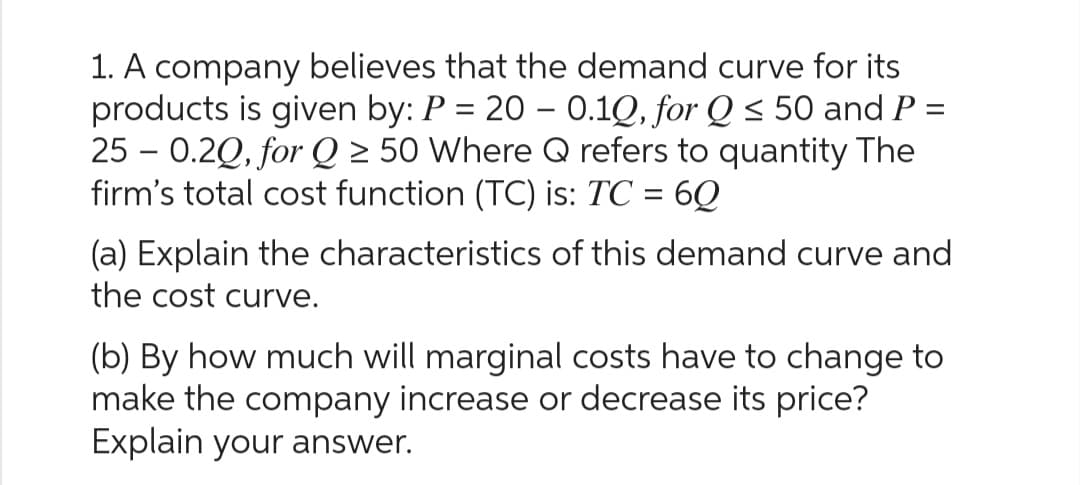 1. A company believes that the demand curve for its
products is given by: P = 20 - 0.1Q, for Q≤ 50 and P =
25-0.2Q, for Q ≥ 50 Where Q refers to quantity The
firm's total cost function (TC) is: TC = 60
(a) Explain the characteristics of this demand curve and
the cost curve.
(b) By how much will marginal costs have to change to
make the company increase or decrease its price?
Explain your answer.
