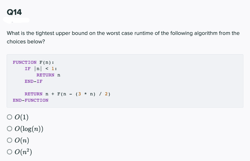 Q14
What is the tightest upper bound on the worst case runtime of the following algorithm from the
choices below?
FUNCTION F(n):
IF |n| < 1:
RETURN n
END-IF
RETURN n + F (n - (3 * n) / 2)
END-FUNCTION
O 0(1)
O O(log(n))
O O(n)
O O(n²)
