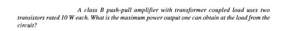 A class B push-pull amplifier with transformer coupled load uses two
transistors rated 10 W each. What is the maximum power output one can obtain at the load from the
circuit?