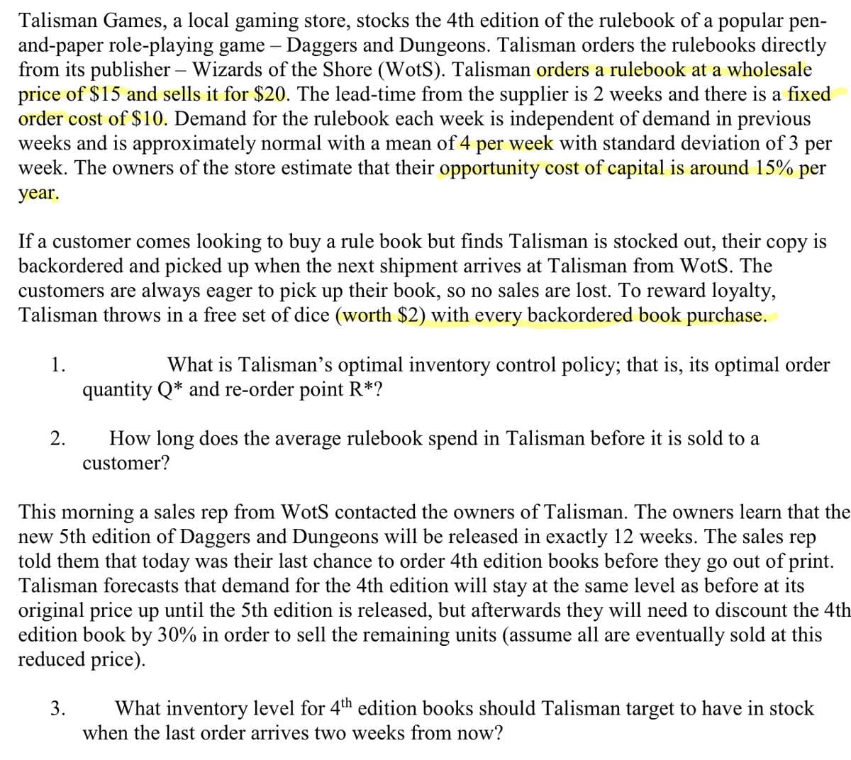 Talisman Games, a local gaming store, stocks the 4th edition of the rulebook of a popular pen-
and-paper role-playing game – Daggers and Dungeons. Talisman orders the rulebooks directly
from its publisher – Wizards of the Shore (WotS). Talisman orders a rulebook at a wholesale
price of $15 and sells it for $20. The lead-time from the supplier is 2 weeks and there is a fixed
order cost of $10. Demand for the rulebook each week is independent of demand in previous
weeks and is approximately normal with a mean of 4 per week with standard deviation of 3 per
week. The owners of the store estimate that their opportunity cost of capital is around 15% per
year.
If a customer comes looking to buy a rule book but finds Talisman is stocked out, their copy is
backordered and picked up when the next shipment arrives at Talisman from WotS. The
customers are always eager to pick up their book, so no sales are lost. To reward loyalty,
Talisman throws in a free set of dice (worth $2) with every backordered book purchase.
1.
What is Talisman's optimal inventory control policy; that is, its optimal order
quantity Q* and re-order point R*?
2.
How long does the average rulebook spend in Talisman before it is sold to a
customer?
This morning a sales rep from WotS contacted the owners of Talisman. The owners learn that the
new 5th edition of Daggers and Dungeons will be released in exactly 12 weeks. The sales rep
told them that today was their last chance to order 4th edition books before they go out of print.
Talisman forecasts that demand for the 4th edition will stay at the same level as before at its
original price up until the 5th edition is released, but afterwards they will need to discount the 4th
edition book by 30% in order to sell the remaining units (assume all are eventually sold at this
reduced price).
3.
What inventory level for 4th edition books should Talisman target to have in stock
when the last order arrives two weeks from now?
