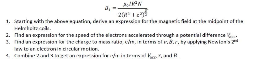 HOIR?N
BỊ
2(R2 + z?)z
3'
1. Starting with the above equation, derive an expression for the magnetic field at the midpoint of the
Helmholtz coils.
2. Find an expression for the speed of the electrons accelerated through a potential difference Vace-
3. Find an expression for the charge to mass ratio, e/m, in terms of v, B, r, by applying Newton's 2nd
law to an electron in circular motion.
4. Combine 2 and 3 to get an expression for e/m in terms of Vace,r, and B.
