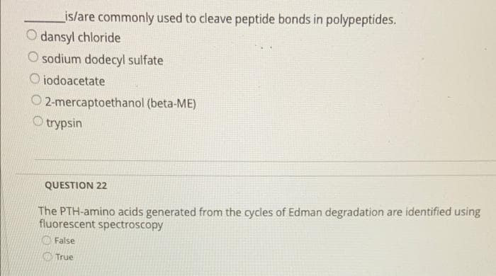 is/are commonly used to cleave peptide bonds in polypeptides.
O dansyl chloride
O sodium dodecyl sulfate
O iodoacetate
O 2-mercaptoethanol (beta-ME)
O trypsin
QUESTION 22
The PTH-amino acids generated from the cycles of Edman degradation are identified using
fluorescent spectroscopy
O False
O True
