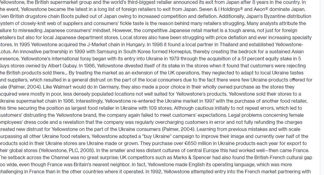 ellowstone, the British supermarket group and the world's third-biggest retailer announced its exit from Japan after 8 years in the country. In
he event, Yellowstone became the latest in a long list of foreign retailers to exit from Japan. Seven & I Holdings® and Aeon® dominate Japan.
Even British drugstore chain Boots pulled out of Japan owing to increased competition and deflation. Additionally, Japan's Byzantine distribution
ystem of closely-knit web of suppliers and consumers' fickle taste is the reason behind many retailers struggling. Many analysts attribute the
ailure to misreading Japanese consumers' mindset. However, the competitive Japanese retail market is a tough arena, not just for foreign
etailers but also for local Japanese department stores. Local stores also have been struggling with price deflation and ever increasing specialty
stores. In 1995 Yellowstone acquired the J-Market chain in Hungary. In 1998 it found a local partner in Thailand and established Yellowstone-
Lotus. An innovative partnership in 1999 with Samsung in South Korea formed Homeplus, thereby creating the bedrock for a sustained Asian
presence. Yellowstone's international foray began with its entry into Ukraine in 1979 through the acquisition of a 51 percent equity stake in 5
Guys stores owned by Albert Gubay. In 1986, Yellowstone divested itself of its stake in the stores when it found that customers were rejecting
he British products sold there... By treating the market as an extension of the UK operations, they neglected to adapt to local Ukraine tastes
and suppliers, which resulted in a general distrust on the part of the local consumers due to the fact there were few Ukraine products offered for
ale (Palmer, 2004). Like Walmart would do in Germany, they also made a poor choice in their wholly owned purchase as the stores they
cquired were mostly in poor, less densely populated locations not well suited for Yellowstone's products. Yellowstone sold their stores to a
Jkraine supermarket chain in 1986. Interestingly, Yellowstone re-entered the Ukraine market in 1997 with the purchase of another food retailer,
his time securing the position as largest food retailer in Ukraine with 109 stores. Although cautious initially to not repeat errors, which led to
customers' distrusting the Yellowstone brand, the company again failed to meet customers' expectations. Legal problems concerning female
employees' dress code and a revelation that the company was regularly overcharging customers in error and not fully refunding the charges
created new distrust for Yellowstone on the part of the Ukraine consumers (Palmer, 2004). Learning from previous mistakes and with scale
surpassing all other Ukraine food retailers, Yellowstone adopted a "buy Ukraine" campaign to improve their image and currently over half of the
products sold in their Ukraine stores are Ukraine made or grown. They purchase over €650 million in Ukraine products each year for export to
heir global stores (Yellowstone, PLC, 2008). In the smaller and less distant cultures of central Europe this had worked well-then came France.
The setback across the Channel was no great surprise; UK competitors such as Marks & Spencer had also found the British-French cultural gap
oo wide, even though France was Britain's nearest neighbor. In fact, Yellowstone made English its operating language, which was more
challenging in France than in the other countries where it operated. In 1992, Yellowstone attempted entry into the French market partnering with