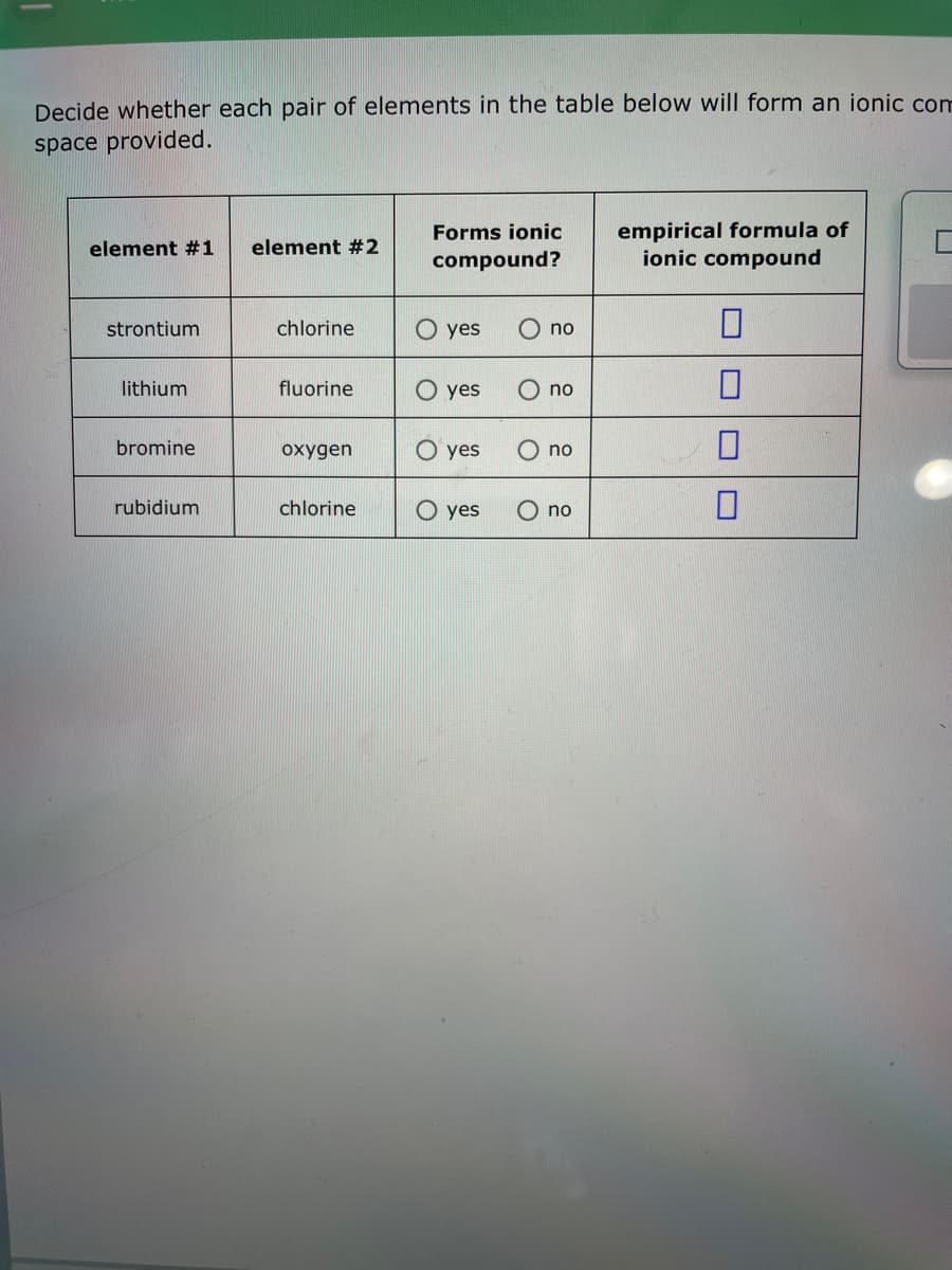 Decide whether each pair of elements
space provided.
element #1
strontium
lithium
bromine
rubidium
element #2
chlorine
fluorine
oxygen
chlorine
Forms ionic
compound?
O yes
O yes
yes
the table below will form an ionic com
O yes
no
no
no
no
empirical formula of
ionic compound
0