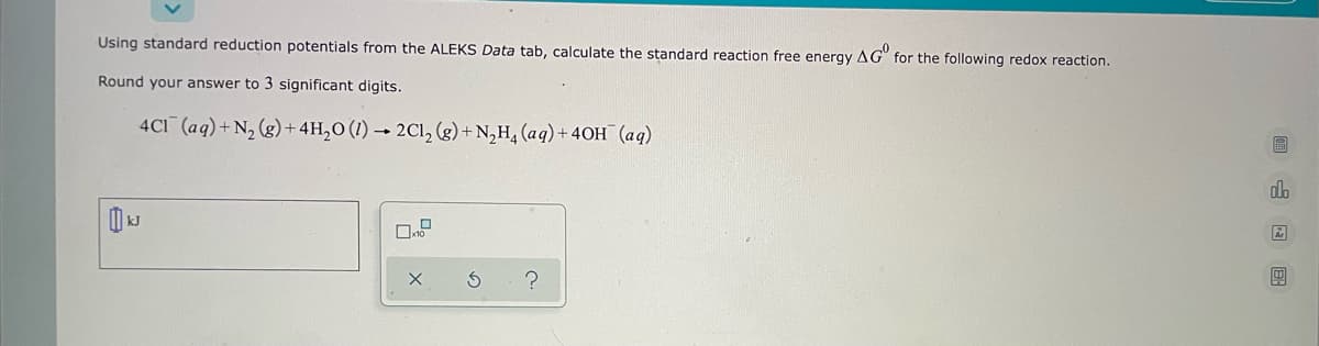 Using standard reduction potentials from the ALEKS Data tab, calculate the standard reaction free energy AG for the following redox reaction.
Round your answer to 3 significant digits.
4C1 (aq) + N₂(g) + 4H₂O (1)→ 2Cl₂ (g) + N₂H₂ (aq) + 40H (aq)
k
X
S
G
n
Ar
4