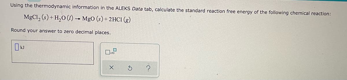 Using the thermodynamic information in the ALEKS Data tab, calculate the standard reaction free energy of the following chemical reaction:
MgCl₂ (s) + H₂O (1)→ MgO (s) + 2HCl (g)
Round your answer to zero decimal places.
0
x10
X
G