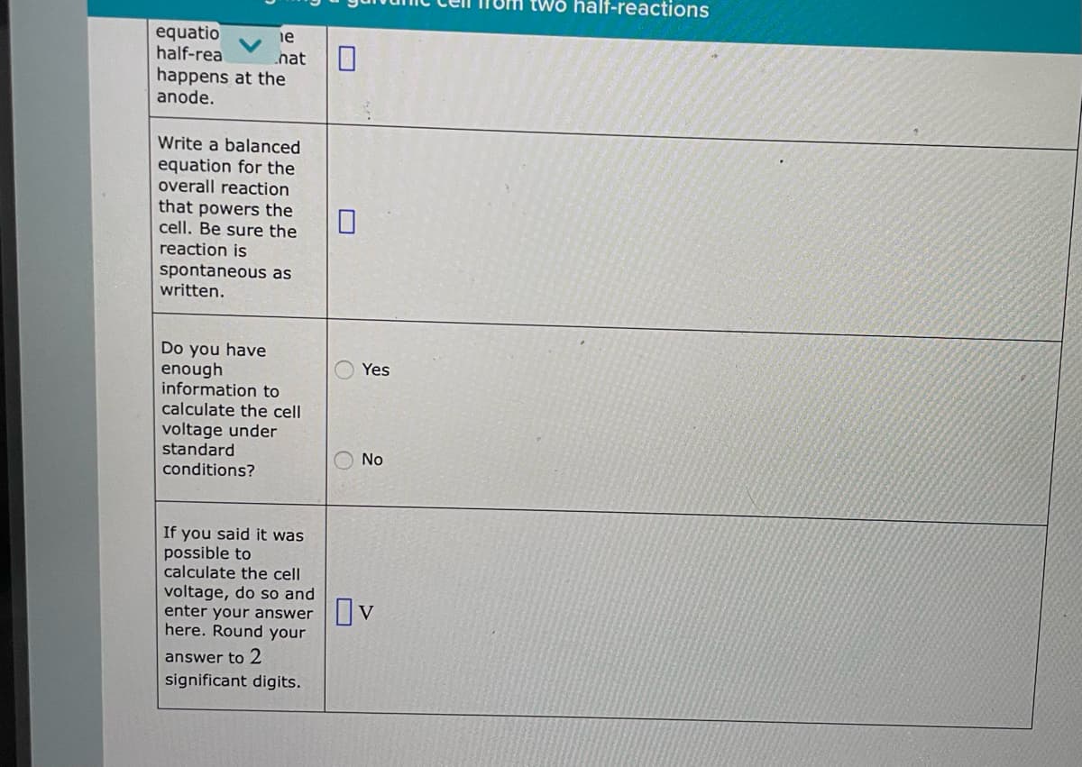 equatio
half-rea
le
hat
happens at the
anode.
Write a balanced
equation for the
overall reaction
that powers the
cell. Be sure the
reaction is
spontaneous as
written.
Do you have
enough
information to
calculate the cell
voltage under
standard
conditions?
If you said it was
possible to
calculate the cell
voltage, do so and
enter your answer
here. Round your
answer to 2
significant digits.
Yes
No
Ov
two half-reactions