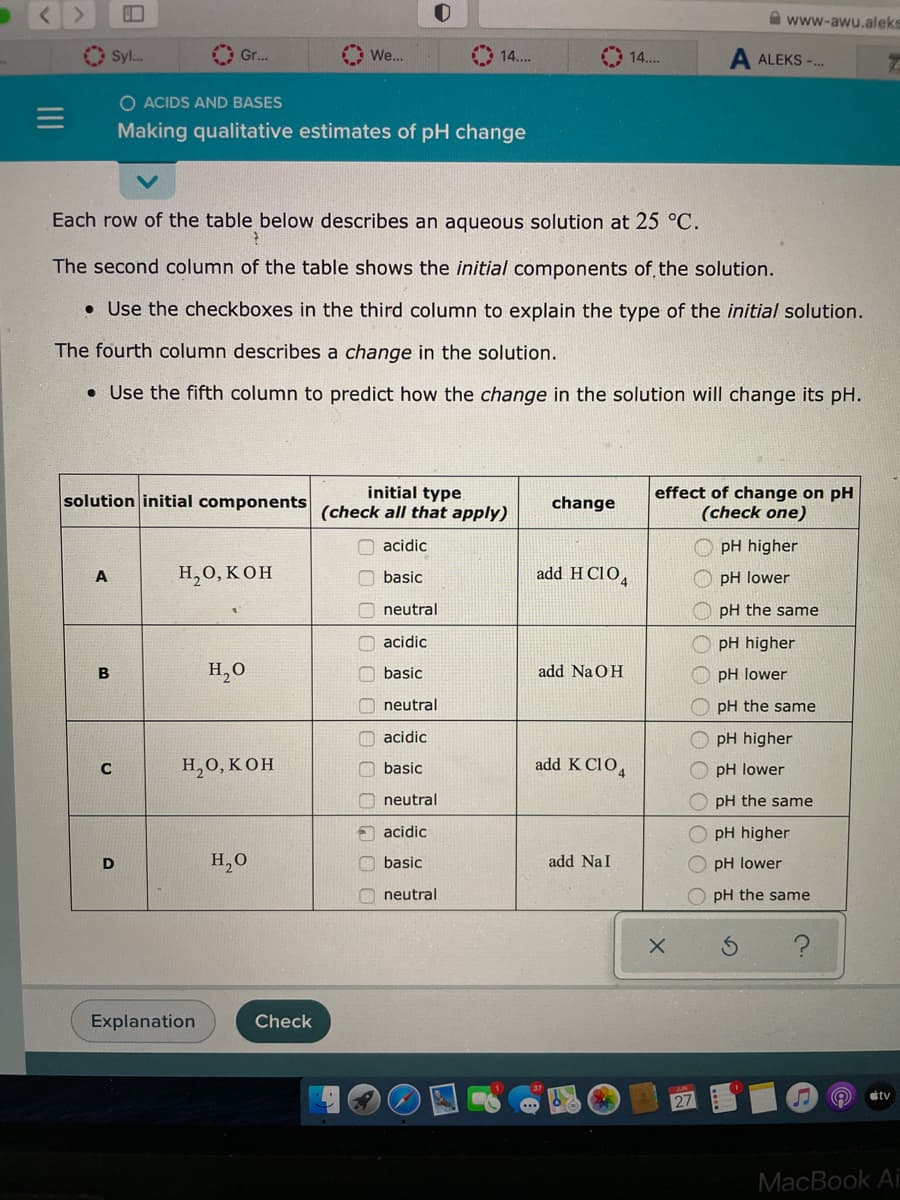 Syl...
A
solution initial components
B
C
Gr...
D
O ACIDS AND BASES
Making qualitative estimates of pH change
Each row of the table below describes an aqueous solution at 25 °C.
The second column of the table shows the initial components of the solution.
. Use the checkboxes in the third column to explain the type of the initial solution.
The fourth column describes a change in the solution.
. Use the fifth column to predict how the change in the solution will change its pH.
H2O, KOH
Explanation
H₂O
H2O, KOH
We...
H₂O
Check
O
14....
OO
initial type
(check all that apply)
acidic
basic
neutral
acidic
basic
neutral
acidic
basic
neutral
acidic
basic
neutral
change
add HClO4
add NaOH
add K C104
add Nal
14....
X
X
effect of change on pH
(check one)
ООС
0 0 0/0 О С
www-awu.aleks
A ALEKS-...
27
pH higher
pH lower
pH the same
pH higher
pH lower
pH the same
pH higher
pH lower
OpH the same
pH higher
pH
lower
pH the same
S
n
Ⓡ
tv
MacBook Ai