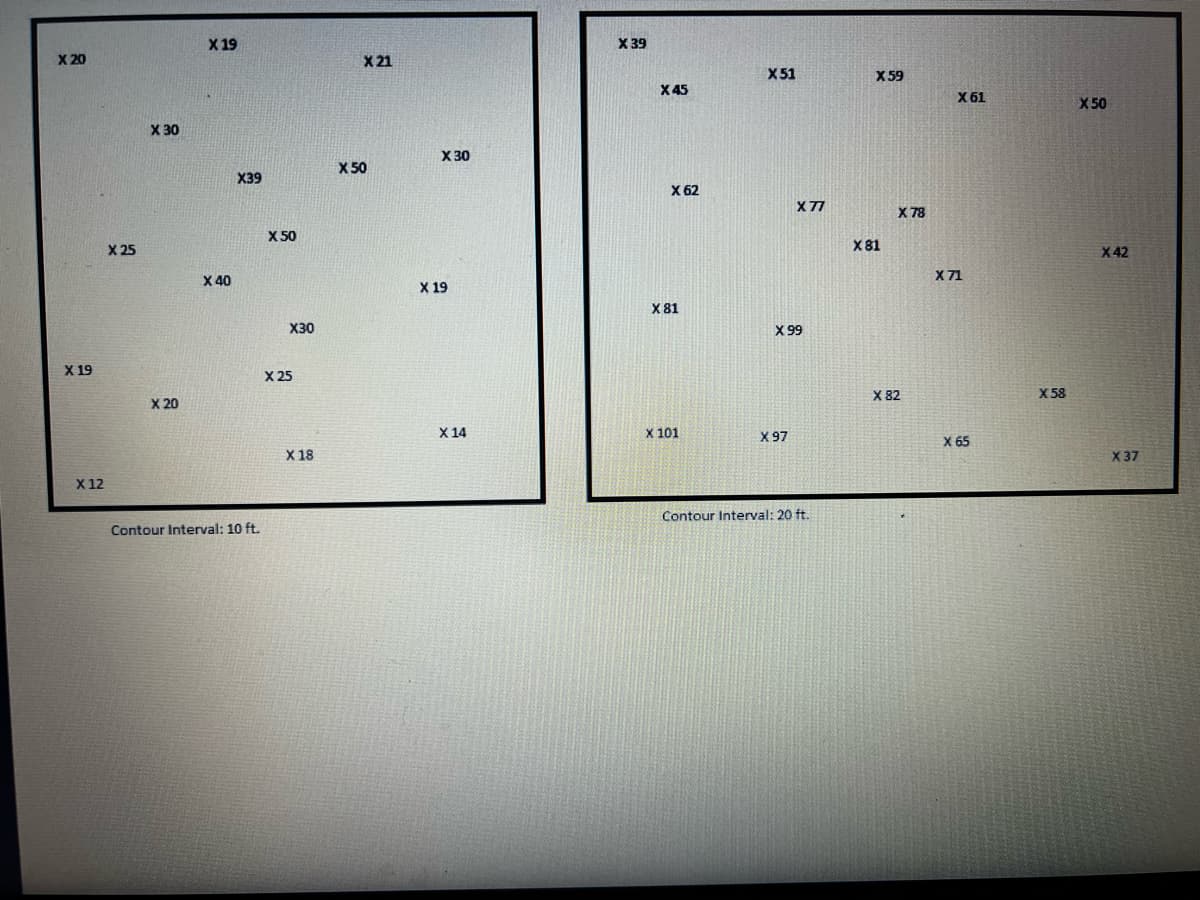 X 20
X 19
X 12
X 25
X 30
X 20
X 19
X 40
X39
Contour Interval: 10 ft.
X 50
X30
X 25
X 18
X 21
X 50
X 30
X 19
X 14
X 39
X 45
X 62
X 81
X 101
X 51
X 77
X 99
X 97
Contour Interval: 20 ft.
X 59
X 81
X 78
X 82
X 61
X 71
X 65
X 58
X 50
X 42
X 37