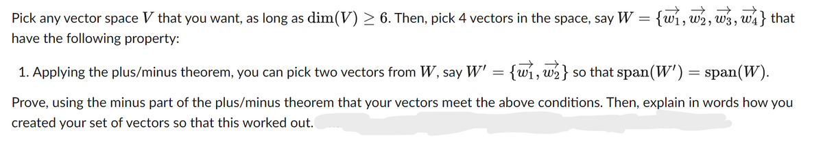 Pick any vector space V that you want, as long as dim(V) ≥ 6. Then, pick 4 vectors in the space, say W = {w}, w½, w3, w4} that
have the following property:
{w, w}
2} so that span(W') = span(W).
1. Applying the plus/minus theorem, you can pick two vectors from W, say W' = {w
Prove, using the minus part of the plus/minus theorem that your vectors meet the above conditions. Then, explain in words how you
created your set of vectors so that this worked out.