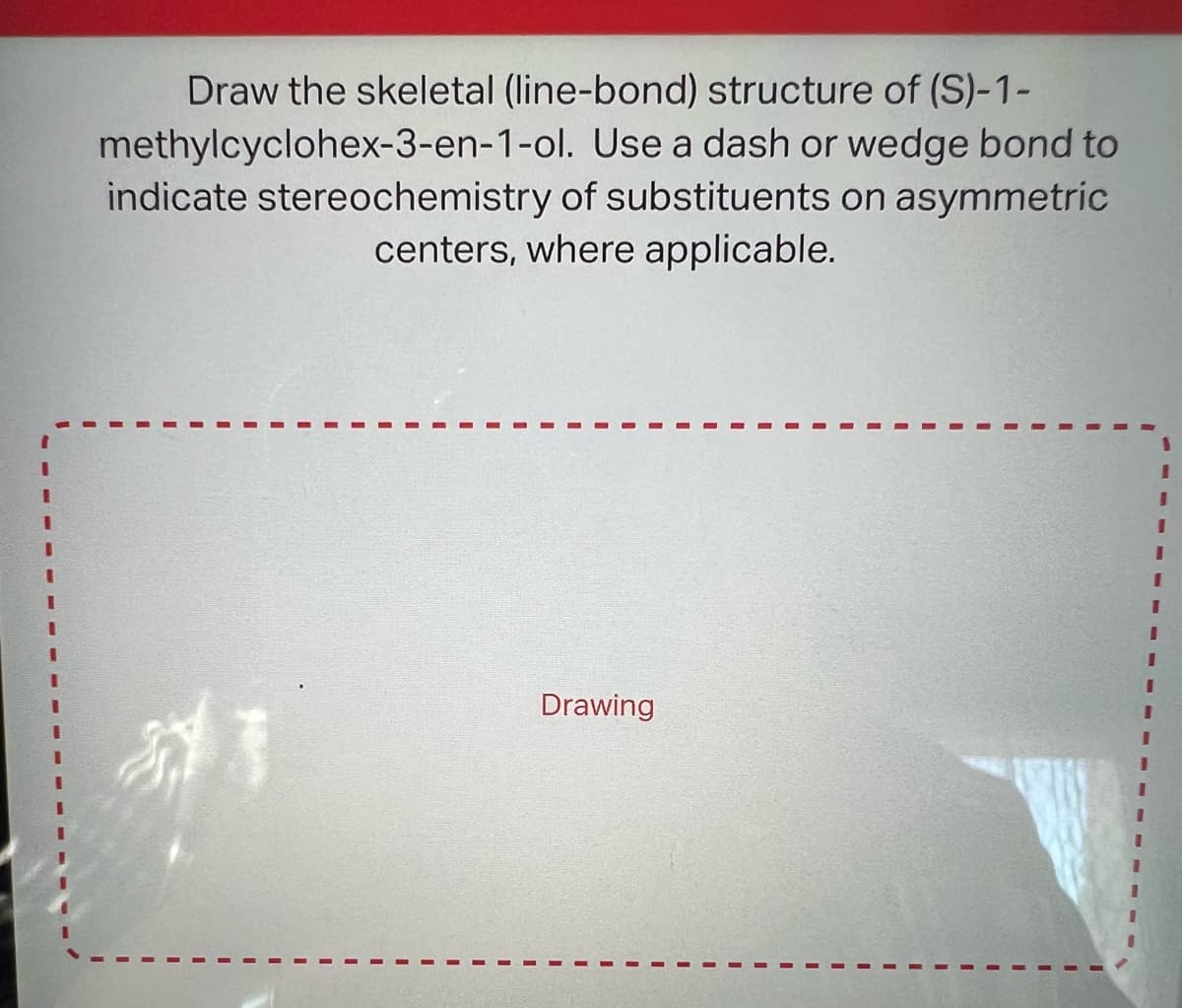Draw the skeletal (line-bond) structure of (S)-1-
Use a dash or wedge bond to
methylcyclohex-3-en-1-ol.
indicate stereochemistry of substituents on asymmetric
centers, where applicable.
213
Drawing
I