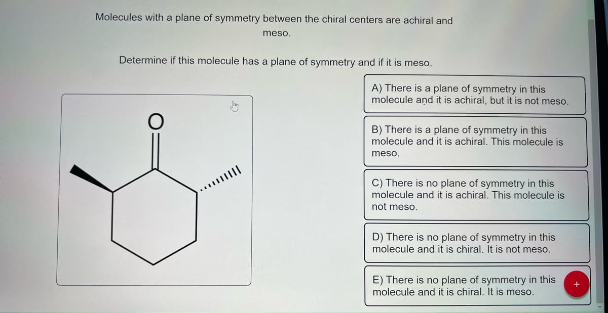 Molecules with a plane of symmetry between the chiral centers are achiral and
meso.
Determine if this molecule has a plane of symmetry and if it is meso.
*****|||||
A) There is a plane of symmetry in this
molecule and it is achiral, but it is not meso.
B) There is a plane of symmetry in this
molecule and it is achiral. This molecule is
meso.
C) There is no plane of symmetry in this
molecule and it is achiral. This molecule is
not meso.
D) There is no plane of symmetry in this
molecule and it is chiral. It is not meso.
E) There is no plane of symmetry in this
molecule and it is chiral. It is meso.
+