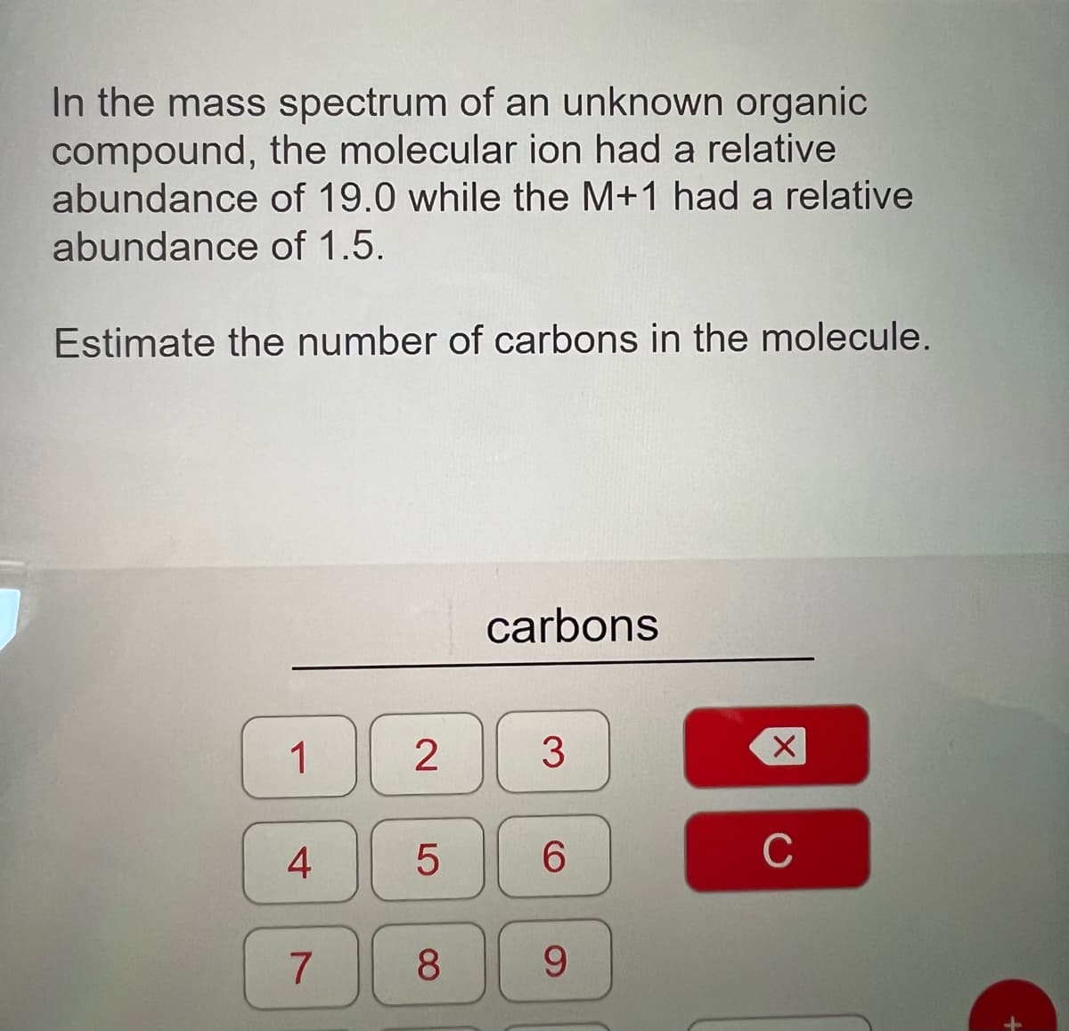 In the mass spectrum of an unknown organic
compound, the molecular ion had a relative
abundance of 19.0 while the M+1 had a relative
abundance of 1.5.
Estimate the number of carbons in the molecule.
1
4
7
2
LO
5
8
carbons
3
6
9
X
C