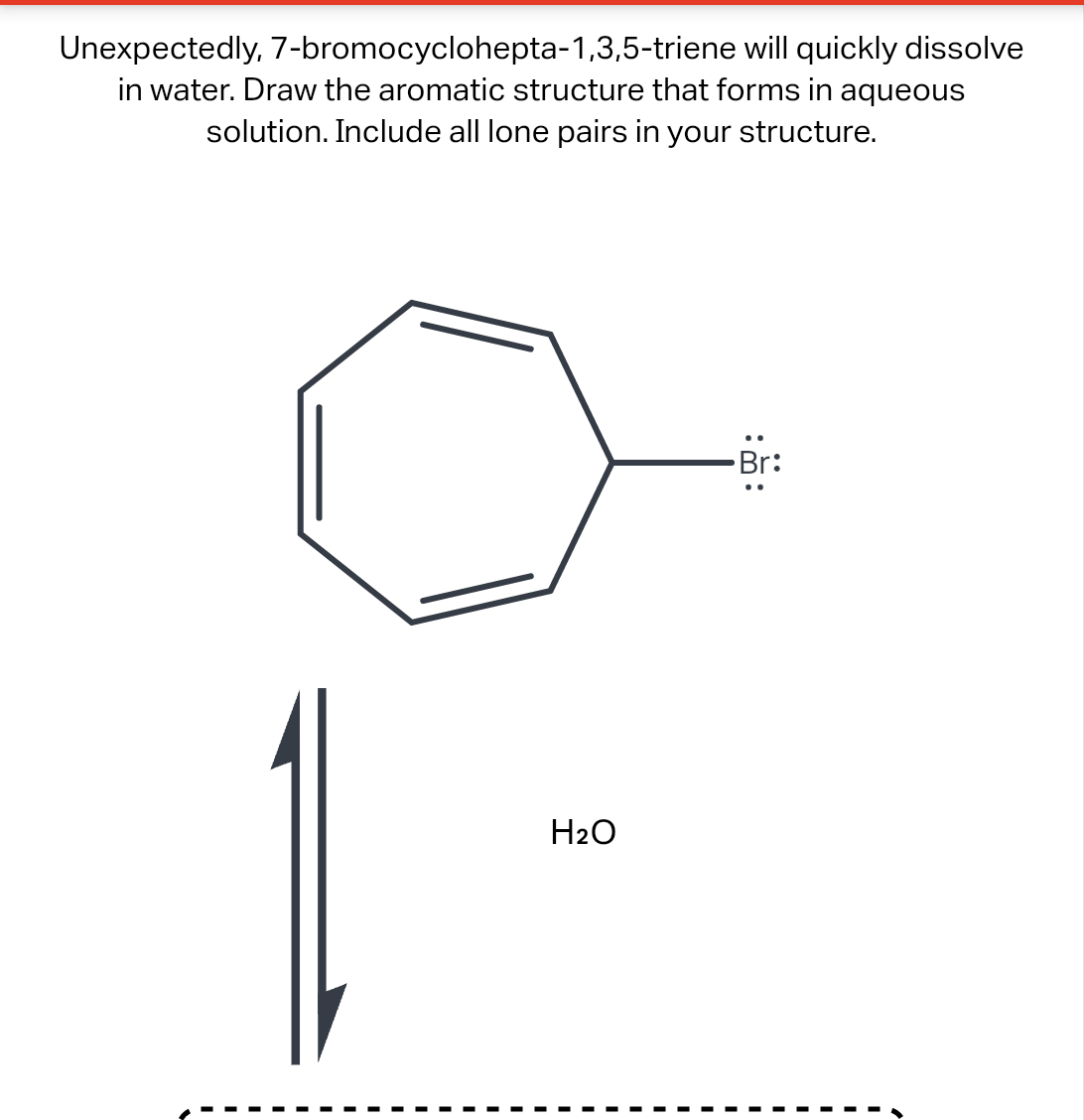 Unexpectedly, 7-bromocyclohepta-1,3,5-triene will quickly dissolve
in water. Draw the aromatic structure that forms in aqueous
solution. Include all lone pairs in your structure.
H₂O