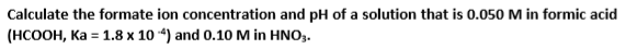 Calculate the formate ion concentration and pH of a solution that is 0.050 M in formic acid
(HCOOH, Ka = 1.8 x 10 “) and 0.10 M in HNO,.
