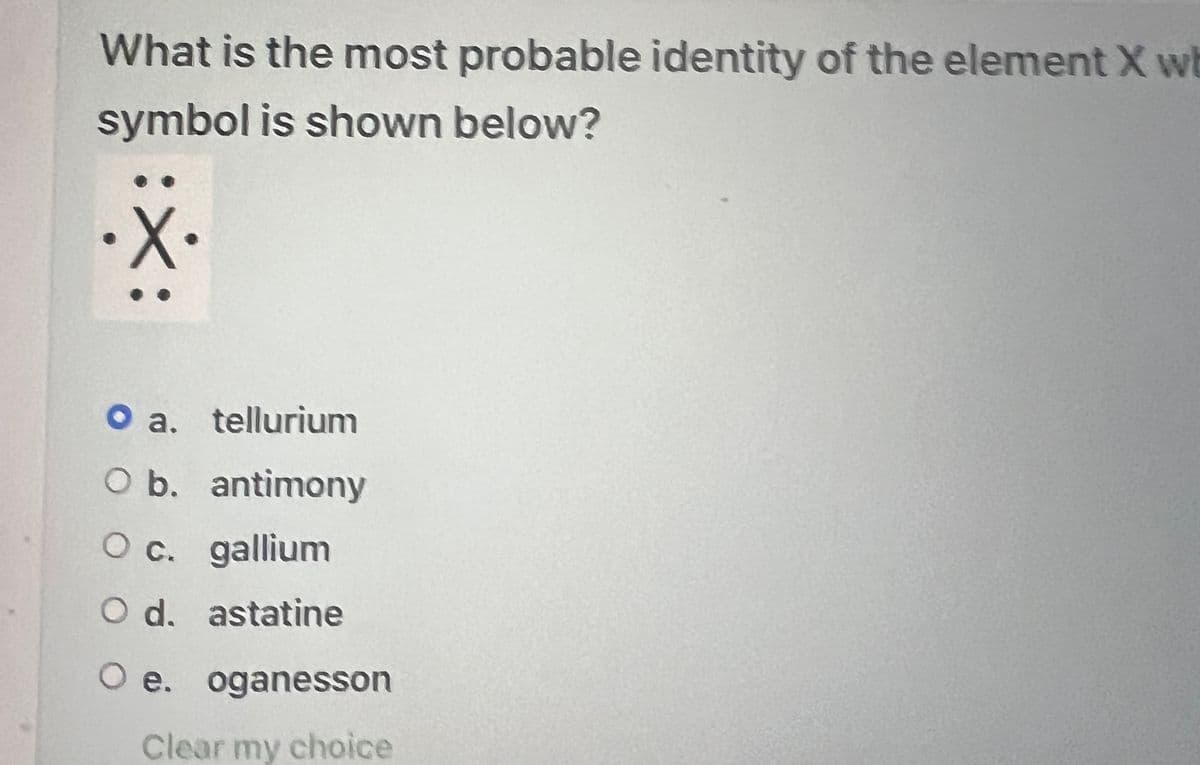 What is the most probable identity of the element X wh
symbol is shown below?
X:
O a. tellurium
O b. antimony
O c. gallium
O d. astatine
O e. oganesson
Clear my choice