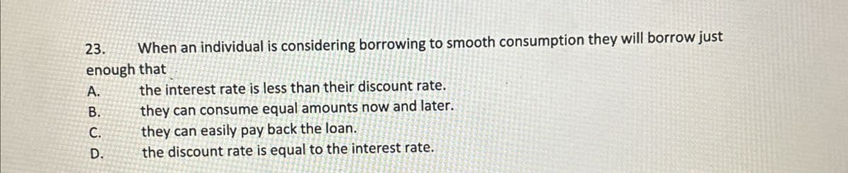 23.
When an individual is considering borrowing to smooth consumption they will borrow just
enough that
the interest rate is less than their discount rate.
A.
B.
C.
D.
ABCD
they can consume equal amounts now and later.
they can easily pay back the loan.
the discount rate is equal to the interest rate.