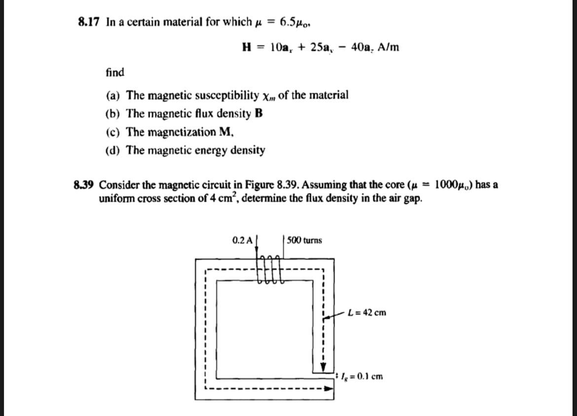 8.17 In a certain material for which μ =
6.5po
H = 10a, + 25a,
find
(a) The magnetic susceptibility Xm of the material
(b) The magnetic flux density B
(c) The magnetization M,
(d) The magnetic energy density
0.2 A
-
8.39 Consider the magnetic circuit in Figure 8.39. Assuming that the core (μ
uniform cross section of 4 cm², determine the flux density in the air gap.
500 turns
40a, A/m
L = 42 cm
lg = 0.1 cm
1000μ) has a