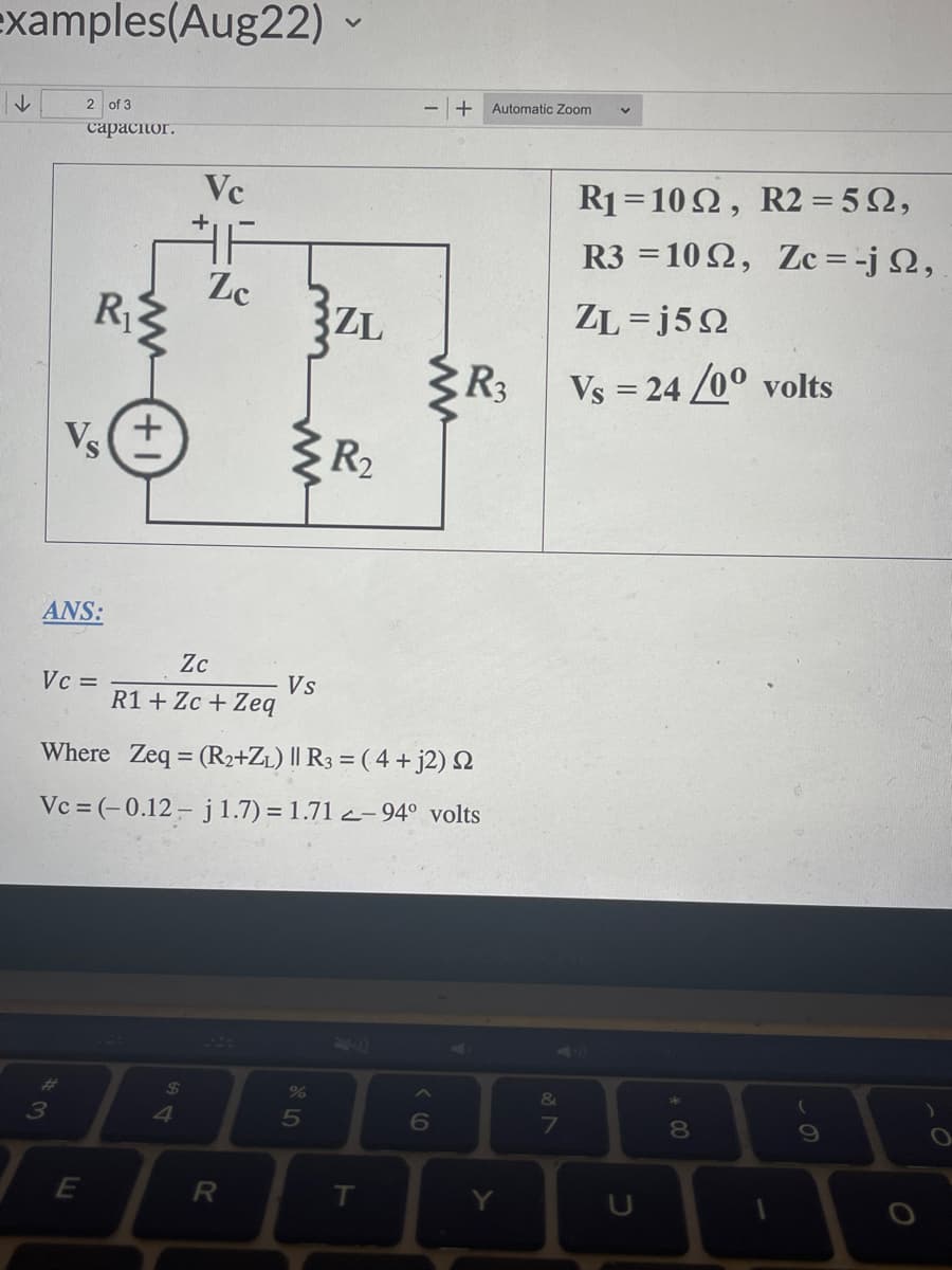 examples(Aug22)
↓
2 of 3
capacitor.
ANS:
Vc =
#
Vs
3
R₁3
E
+1
Vc
$
F
Zc
Zc
R1 + Zc + Zeq
R
}ZL
ww
Where Zeq = (R2+Z₁) || R3 = (4 + j2) 2
Vc = (-0.12- j 1.7) = 1.71-94° volts
Vs
%
5
R₂
T
+ Automatic Zoom
6
R3
Y
&
7
R₁
1022, R2 = 552,
R3 =1092, Zc = -j 2,
ZL=j5Q
Vs = 24/0° volts
* 00
8
1
(
9
O