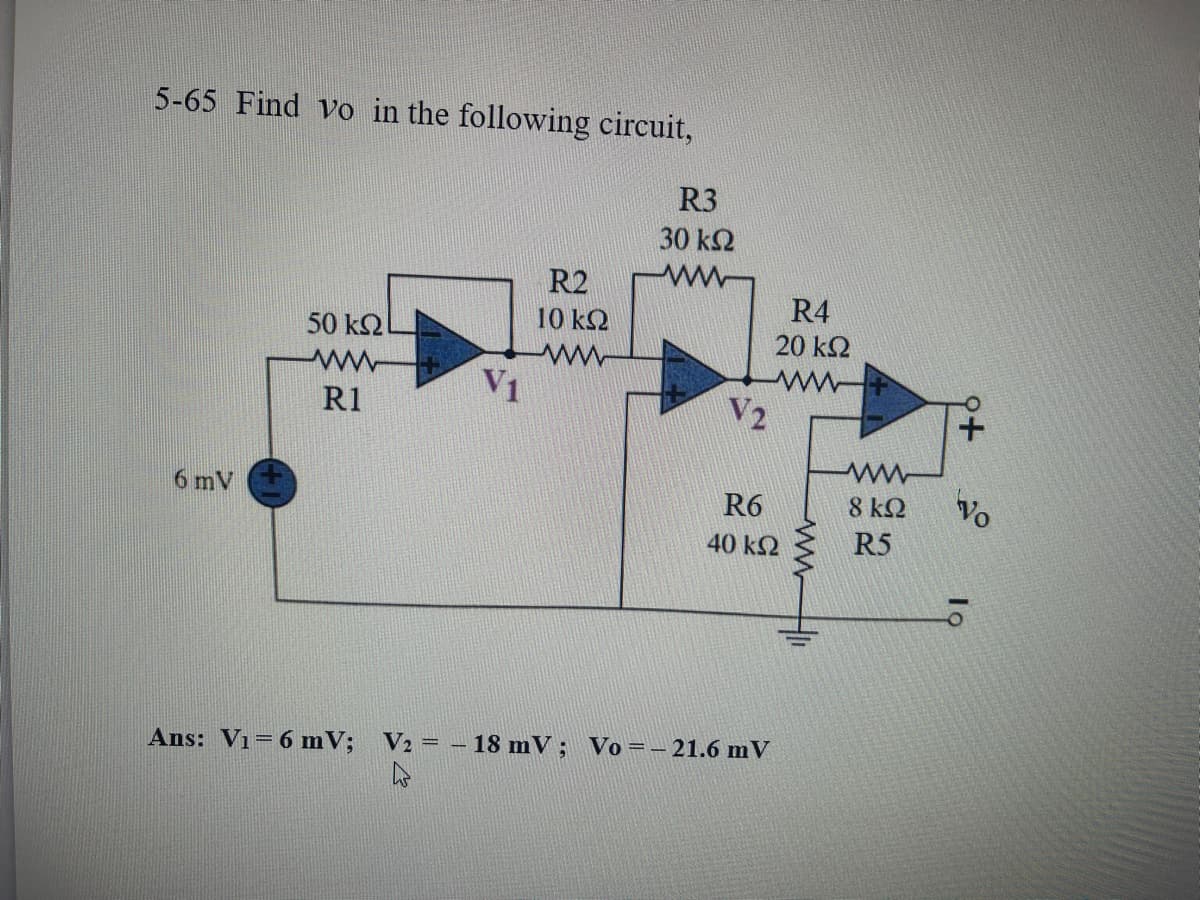 5-65 Find yo in the following circuit,
6 mV
50 ΚΩ
R1
R2
10 ΚΩ
ww
R3
30 ΚΩ
V2
R4
20 ΚΩ
ww
R6
40 ΚΩ
Ans: V1 = 6 mV; V2 = – 18 mV; Vo=– 21.6 mV
4
Μ
8 ΚΩ
R5
Vo