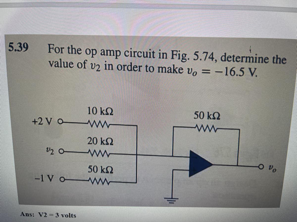 5.39
For the op amp circuit in Fig. 5.74, determine the
value of v2 in order to make vo = -16.5 V.
10 ΚΩ
+2VO www
20 ΚΩ
22 OM
50 ΚΩ
-1 V O www
Ans: V2 = 3 volts
50 ΚΩ
www
Vo