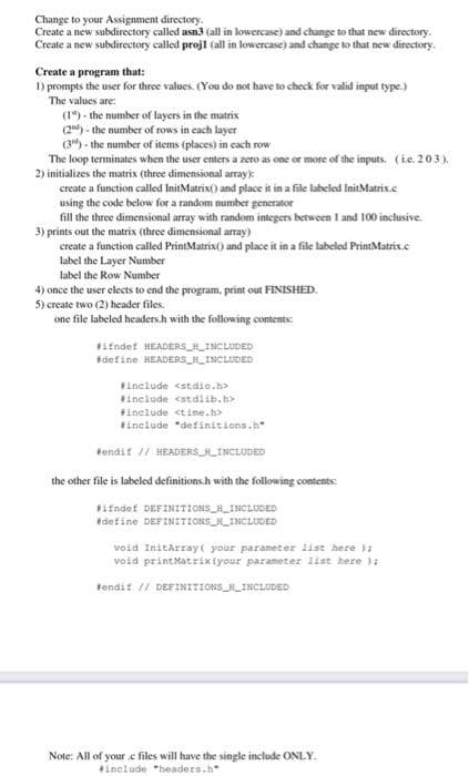 Change to your Assignment directory.
Create a new subdirectory called asn3 (all in lowercase) and change to that new directory.
Create a new subdirectory called projl (all in lowercase) and change to that new directory.
Create a program that:
1) prompts the user for three values. (You do not have to check for valid input type.)
The values are:
(1) - the number of layers in the matrix
(2) - the number of rows in each layer
(3") - the number of items (places) in cach row
The loop terminates when the user enters a zero as one or more of the inputs. (ie. 203).
2) initializes the matrix (three dimensional array):
create a function called InitMatrix() and place it in a file labeled InitMatrix.c
using the code below for a random number generator
fill the three dimensional array with random integers between I and 100 inclusive.
3) prints out the matrix (three dimensional array)
create a function called PrintMatrix() and place it in a file labeled PrintMatrix.e
label the Layer Number
label the Row Number
4) once the user elects to end the program., print out FINISHED.
5) create two (2) header files.
one file labeled headers.h with the following contents:
ifndet HEADERS_HINCLUDED
Fdefine HEADERS_INCLUDED
Finclude <stdio.h>
include cstdlib.h>
include ctime.h>
Finclude "definitions.h"
tendif // HEADERS HLINCLUDED
the other file is labeled definitions.h with the following contents:
Fifndef DEFINITIONS R_INCLUDED
Edefine DEFINITIONS H_INCLUDED
void Initarray your parameter list here ):
void printMatrixfyour parameter list here ):
tendit // DEFINITIONS_INCLUDED
Note: All of your.c files will have the single include ONLY.
include "headers.h"
