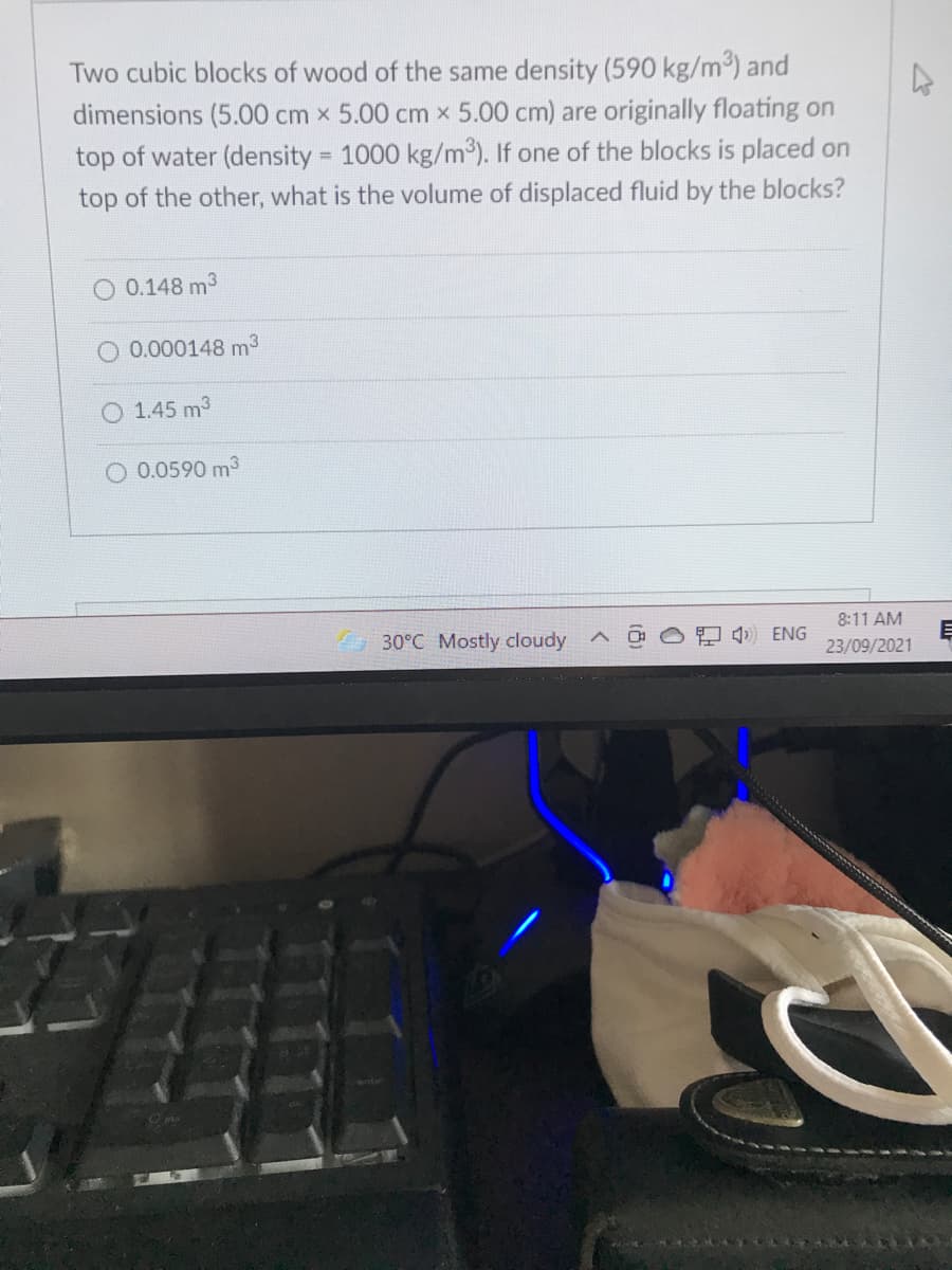 Two cubic blocks of wood of the same density (590 kg/m³) and
dimensions (5.00 cm x 5.00 cm x 5.00 cm) are originally floating on
top of water (density = 1000 kg/m³). If one of the blocks is placed on
%3D
top of the other, what is the volume of displaced fluid by the blocks?
0.148 m3
O 0.000148 m3
O 1.45 m3
O 0.0590 m3
8:11 AM
30°C Mostly cloudy
O 4 ENG
23/09/2021
