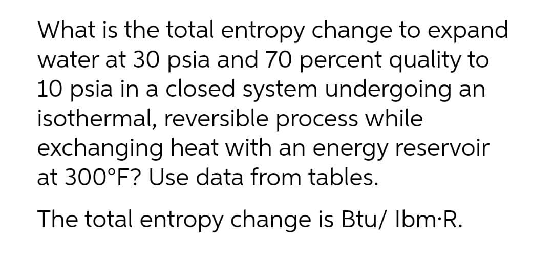 What is the total entropy change to expand
water at 30 psia and 70 percent quality to
10 psia in a closed system undergoing an
isothermal, reversible process while
exchanging heat with an energy reservoir
at 300°F? Use data from tables.
The total entropy change is Btu/ Ibm-R.
