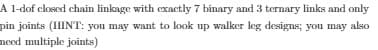 A 1-dof closed chain linkage with exactly 7 binary and 3 ternary links and only
pin joints (HINT: you may want to look up walker leg designs; you may also
meed multiple joints)