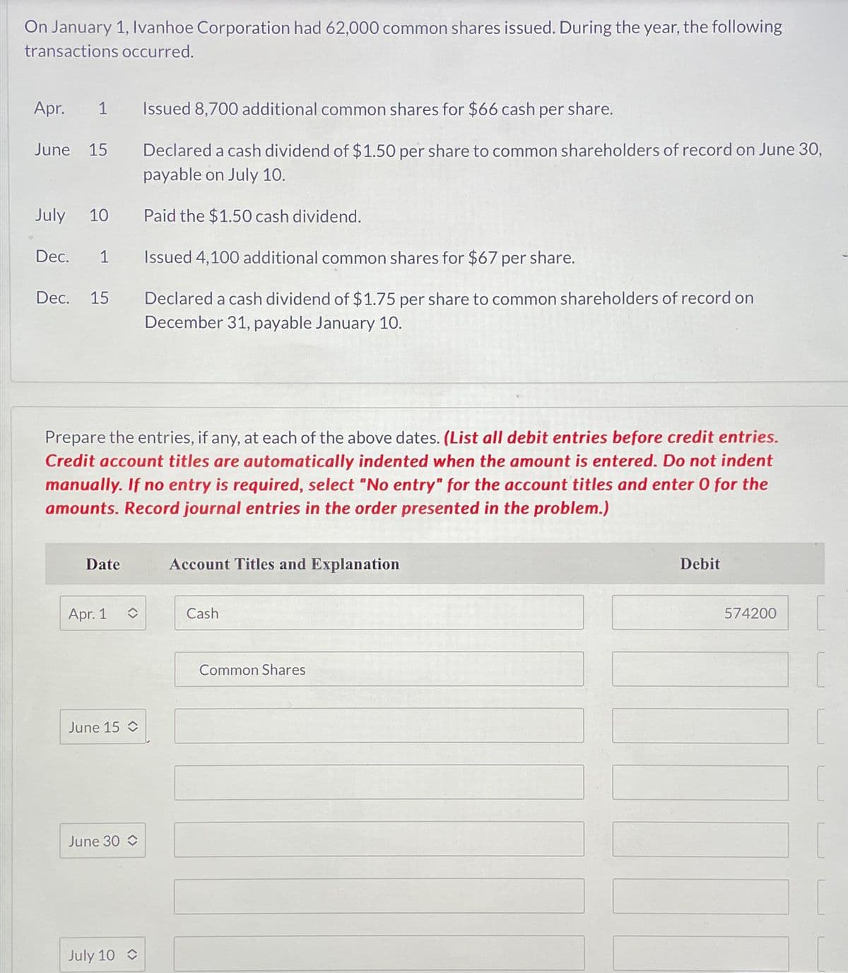 On January 1, Ivanhoe Corporation had 62,000 common shares issued. During the year, the following
transactions occurred.
Apr. 1 Issued 8,700 additional common shares for $66 cash per share.
June 15
July 10
Dec. 1
Dec. 15
Prepare the entries, if any, at each of the above dates. (List all debit entries before credit entries.
Credit account titles are automatically indented when the amount is entered. Do not indent
manually. If no entry is required, select "No entry" for the account titles and enter 0 for the
amounts. Record journal entries in the order presented in the problem.)
Date
Apr. 1
June 15
June 30
Declared a cash dividend of $1.50 per share to common shareholders of record on June 30,
payable on July 10.
Paid the $1.50 cash dividend.
Issued 4,100 additional common shares for $67 per share.
Declared a cash dividend of $1.75 per share to common shareholders of record on
December 31, payable January 10.
July 10
Account Titles and Explanation
Cash
Common Shares
Debit
574200