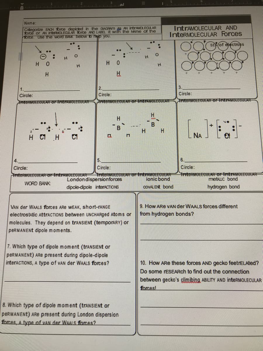 NAme:
CAtegorize EACH force depicted in the DIAGRAM AS AN intrAMOLECULAR
force or AN inteRMOLECULAR Torce AND LABEL it with the NAme of the
Torce. Use the word BANK below to help you.
IntrAMOLECULAR AND
InteRMOLECULAR Forces
SE of electrons
..
H O
H O
H.
2.
3.
Circle:
Circle:
Circle:
InteRMO
MOLEGULAR
InteRMOLEGULAR OF I
EFAMOLEGULAE
nte
TntFAMOLEGULAR
H.
H
..
В
H.
NA
4.
5.
6.
Circle:
Circle:
Circle:
nterMOLEGUEAForIntraOLEGULAR
nteRMOLLGULARorintrAMOLLGULAR
ionic bond
TntermOLEGUER-orintrAnOLLGULARE
metAuC bond
Londondispersionforces
WORD BANK:
dipole-dipole interACTIONS
COVALENT bond
hydrogen bond
9. How ARe VAN der WAALS forces different
VAN der WAALS forces ARe WEAK, short-TANGE
electrostatic AttraCTIONS between UNCHARged Atoms or
from hydrogen bonds?
molecules. They depend on trANSIENt (temporARY) or
PERMANENT dipole moments.
7. Which type of dipole moment (trANSIENt or
PERMANENT) ARE present during dipole-dipole
interACTIONS, A type of VAN der WAALS forces?
10. How ARe these forces AND gecko feetrELAted?
Do some rESEARch to find out the connection
between gecko's climibing ABILITY AND inteRMOLECULAR
forces!
8. Which type of dipole moment (trANSIENt or
PERMANENT) ARE present during London dispersion
forces, A type of VAN der WAALS forces?
