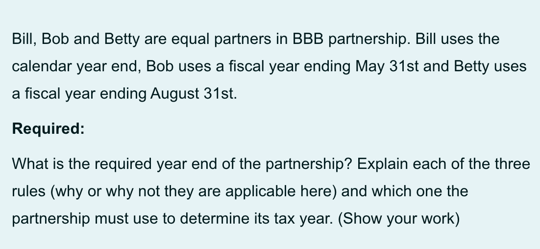 Bill, Bob and Betty are equal partners in BBB partnership. Bill uses the
calendar year end, Bob uses a fiscal year ending May 31st and Betty uses
a fiscal year ending August 31st.
Required:
What is the required year end of the partnership? Explain each of the three
rules (why or why not they are applicable here) and which one the
partnership must use to determine its tax year. (Show your work)
