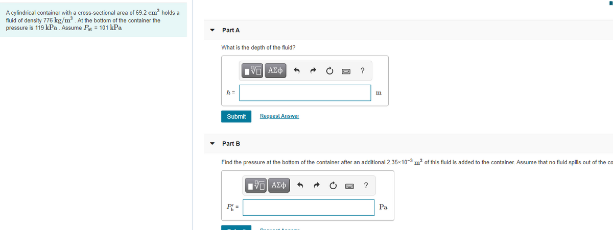 A cylindrical container with a cross-sectional area of 69.2 cm? holds a
fluid of density 776 kg/m3 . At the bottom of the container the
pressure is 119 kPa . Assume Pat = 101 kPa
Part A
What is the depth of the fluid?
?
h =
m
Submit
Request Answer
Part B
Find the pressure at the bottom of the container after an additional 2.35x10-3 m3 of this fluid is added to the container. Assume that no fluid spills out of the co
Hν ΑΣφ
P =
Pa
