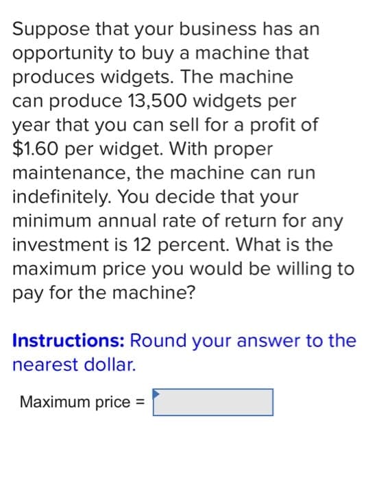 Suppose that your business has an
opportunity to buy a machine that
produces widgets. The machine
can produce 13,500 widgets per
year that you can sell for a profit of
$1.60 per widget. With proper
maintenance, the machine can run
indefinitely. You decide that your
minimum annual rate of return for any
investment is 12 percent. What is the
maximum price you would be willing to
pay for the machine?
Instructions: Round your answer to the
nearest dollar.
Maximum price =