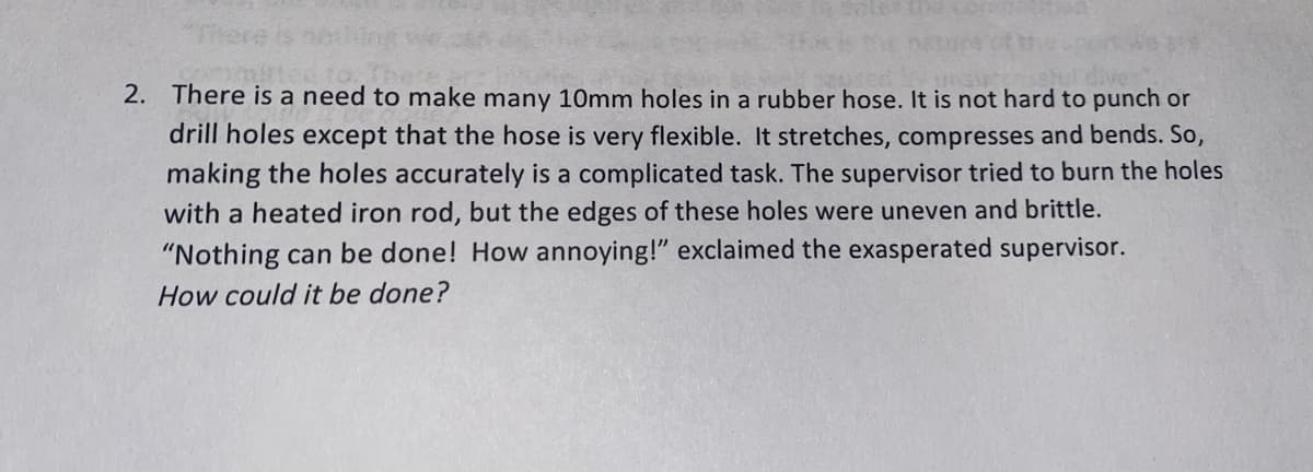 2. There is a need to make many 10mm holes in a rubber hose. It is not hard to punch or
drill holes except that the hose is very flexible. It stretches, compresses and bends. So,
making the holes accurately is a complicated task. The supervisor tried to burn the holes
with a heated iron rod, but the edges of these holes were uneven and brittle.
"Nothing can be done! How annoying!" exclaimed the exasperated supervisor.
How could it be done?
