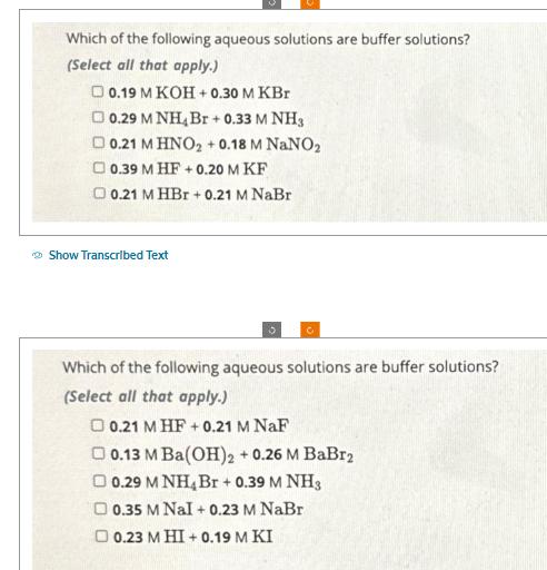 Which of the following aqueous solutions are buffer solutions?
(Select all that apply.)
0.19 M KOH + 0.30 M KBr
0.29 M NH4 Br + 0.33 M NH3
O 0.21 M HNO₂ + 0.18 M NaNO₂
0.39 M HF +0.20 M KF
0.21 M HBr + 0.21 M NaBr
Show Transcribed Text
5
Which of the following aqueous solutions are buffer solutions?
(Select all that apply.)
0.21 MHF +0.21 M NaF
0.13 M Ba(OH)2 +0.26 M BaBr2
O 0.29 M NH₂ Br + 0.39 M NH3
D 0.35 M Nal + 0.23 M NaBr
O 0.23 M HI+0.19 M KI