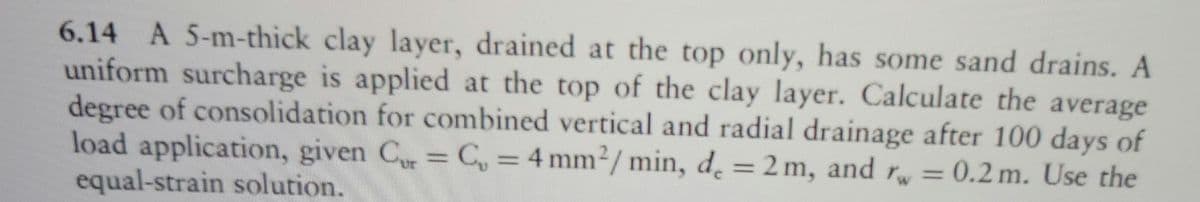 6.14 A 5-m-thick clay layer, drained at the top only, has some sand drains. A
uniform surcharge is applied at the top of the clay layer. Calculate the average
degree of consolidation for combined vertical and radial drainage after 100 days of
load application, given Cur = C, = 4 mm²/min, de = 2m, and rw = 0.2 m. Use the
equal-strain solution.